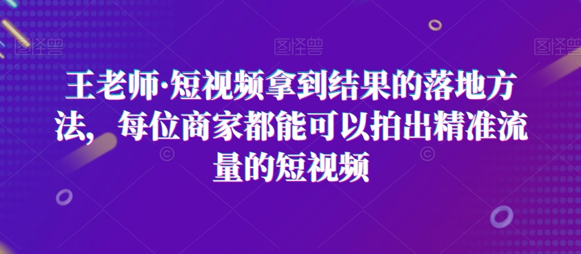 王老师·短视频拿到结果的落地方法，每位商家都能可以拍出精准流量的短视频-观棋网创