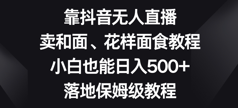 靠抖音无人直播，卖和面、花样面试教程，小白也能日入500+，落地保姆级教程【揭秘】-观棋网创