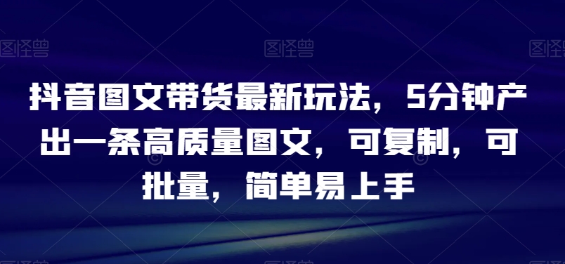 抖音图文带货最新玩法，5分钟产出一条高质量图文，可复制，可批量，简单易上手【揭秘】-观棋网创