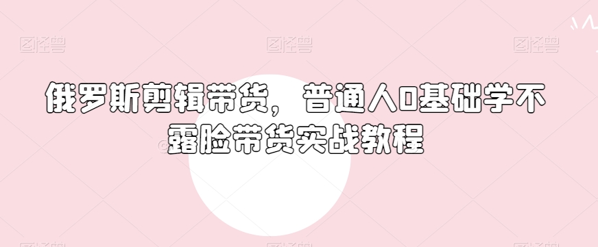 俄罗斯产品剪辑带货，普通人0基础学不露脸带货实战教程-观棋网创