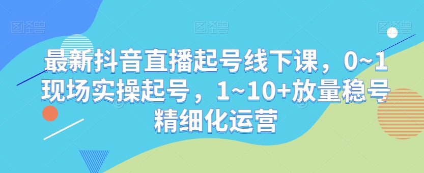 最新抖音直播起号线下课，0~1现场实操起号，1~10+放量稳号精细化运营-观棋网创
