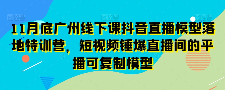 11月底广州线下课抖音直播模型落地特训营，短视频锤爆直播间的平播可复制模型-观棋网创
