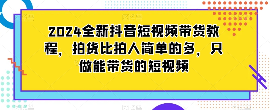 2024全新抖音短视频带货教程，拍货比拍人简单的多，只做能带货的短视频-观棋网创