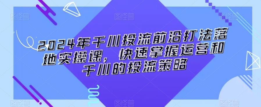2024年千川投流前沿打法落地实操课，快速掌握运营和千川的投流策略-观棋网创