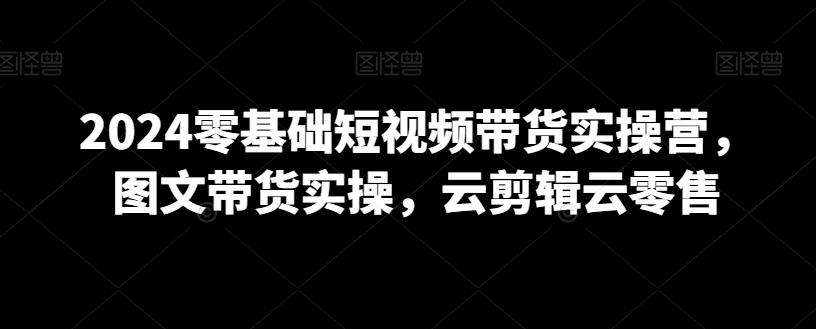2024零基础短视频带货实操营，图文带货实操，云剪辑云零售-观棋网创