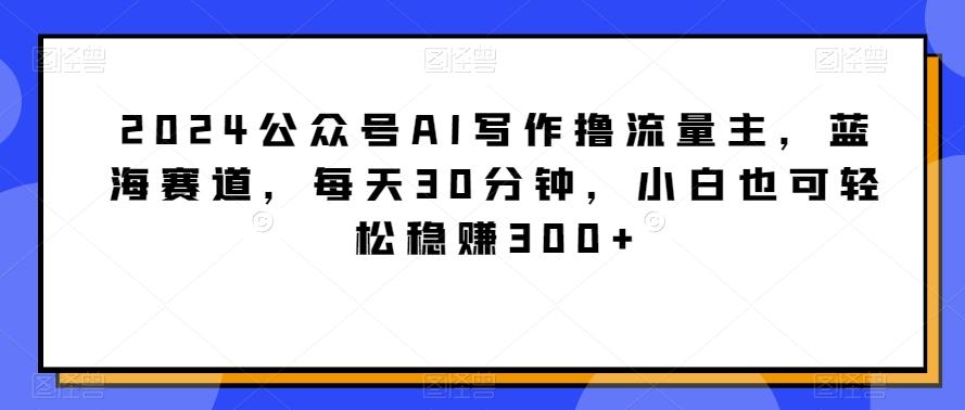 2024公众号AI写作撸流量主，蓝海赛道，每天30分钟，小白也可轻松稳赚300+【揭秘】-观棋网创