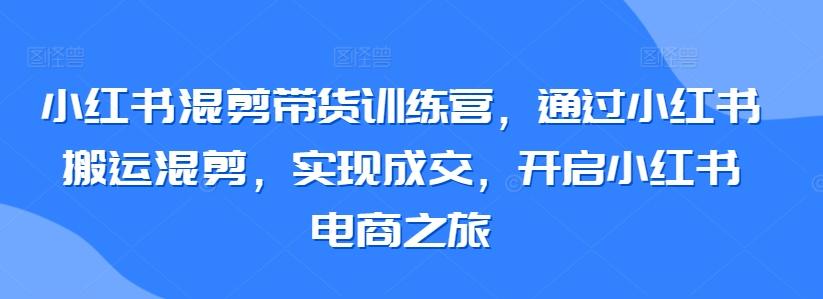 小红书混剪带货训练营，通过小红书搬运混剪，实现成交，开启小红书电商之旅-观棋网创