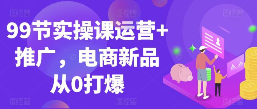 99节实操课运营+推广，电商新品从0打爆-观棋网创