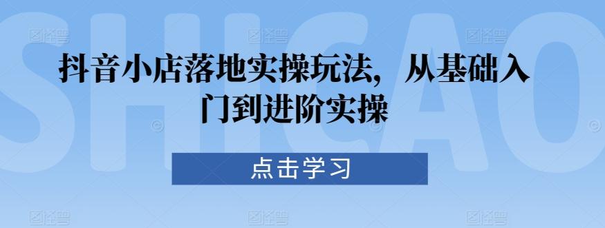 抖音小店落地实操玩法，从基础入门到进阶实操-观棋网创