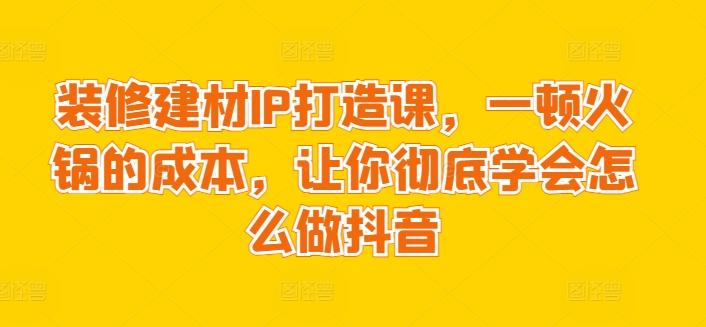 装修建材IP打造课，一顿火锅的成本，让你彻底学会怎么做抖音-观棋网创
