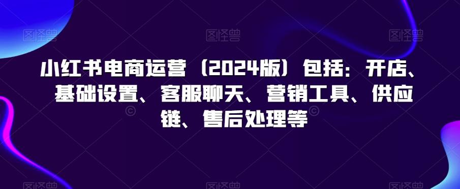 小红书电商运营(2024版)包括：开店、基础设置、客服聊天、营销工具、供应链、售后处理等-观棋网创