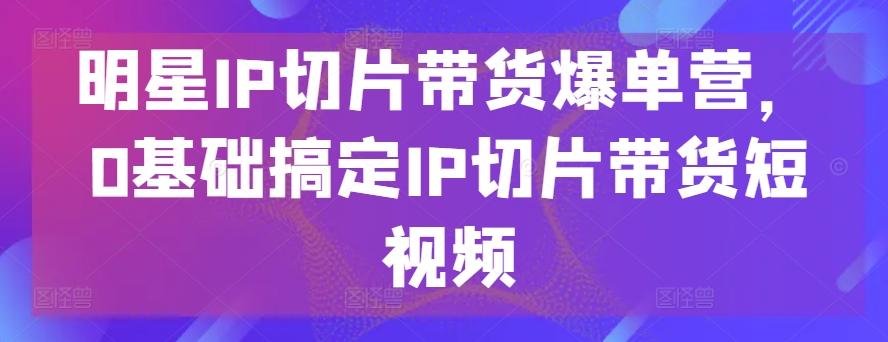 明星IP切片带货爆单营，0基础搞定IP切片带货短视频-观棋网创