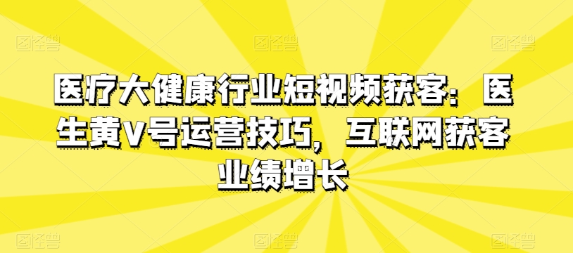 医疗大健康行业短视频获客：医生黄V号运营技巧，互联网获客业绩增长-观棋网创