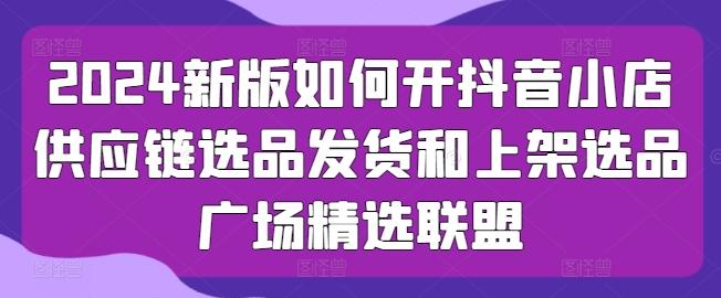 2024新版如何开抖音小店供应链选品发货和上架选品广场精选联盟-观棋网创