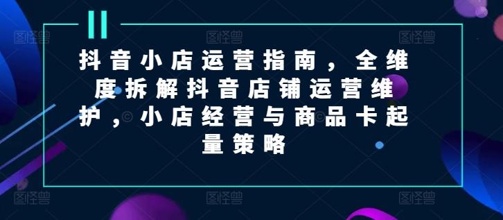 抖音小店运营指南，全维度拆解抖音店铺运营维护，小店经营与商品卡起量策略-观棋网创