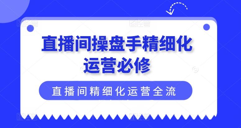 直播间操盘手精细化运营必修，直播间精细化运营全流程解读-观棋网创