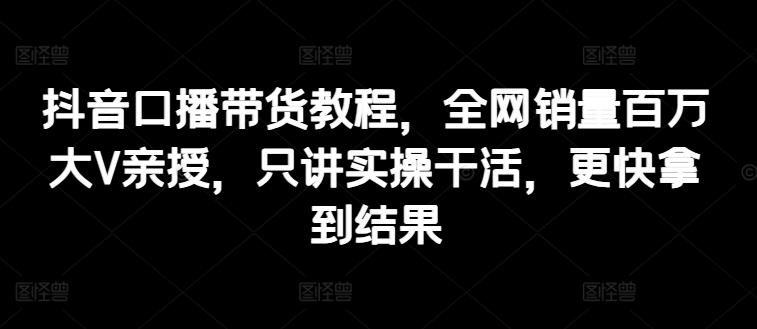 抖音口播带货教程，全网销量百万大V亲授，只讲实操干活，更快拿到结果-观棋网创