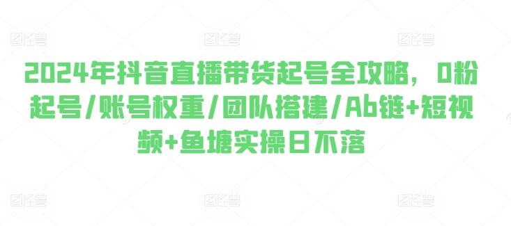 2024年抖音直播带货起号全攻略，0粉起号/账号权重/团队搭建/Ab链+短视频+鱼塘实操日不落-观棋网创
