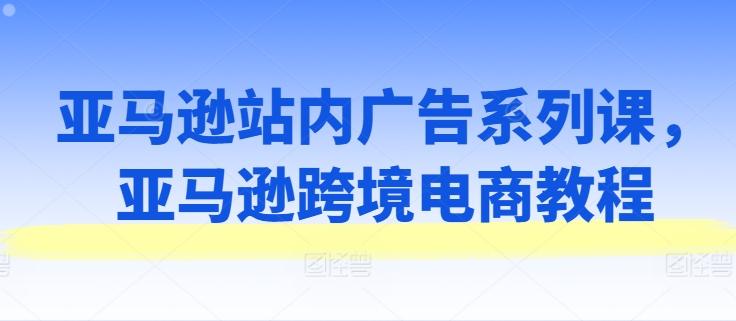 亚马逊站内广告系列课，亚马逊跨境电商教程-观棋网创