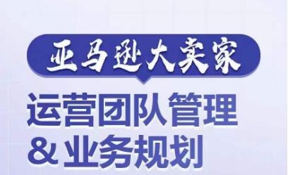 亚马逊大卖家-运营团队管理&业务规划，为你揭秘如何打造超强实力的运营团队-观棋网创