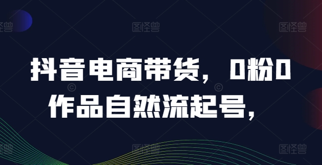 抖音电商带货，0粉0作品自然流起号，热销20多万人的抖音课程的经验分享-观棋网创