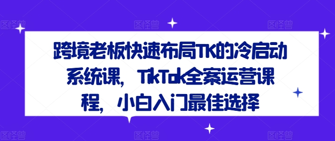 跨境老板快速布局TK的冷启动系统课，TikTok全案运营课程，小白入门最佳选择-观棋网创