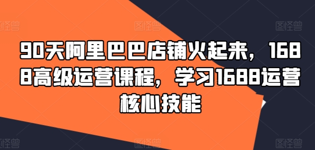 90天阿里巴巴店铺火起来，1688高级运营课程，学习1688运营核心技能-观棋网创