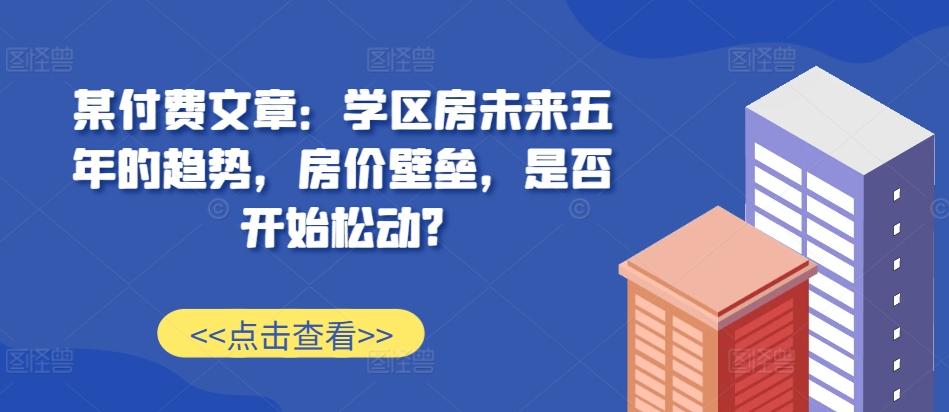某付费文章：学区房未来五年的趋势，房价壁垒，是否开始松动?-观棋网创