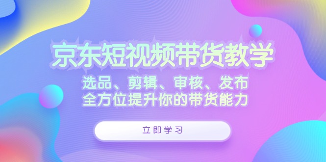 京东短视频带货教学：选品、剪辑、审核、发布，全方位提升你的带货能力-观棋网创