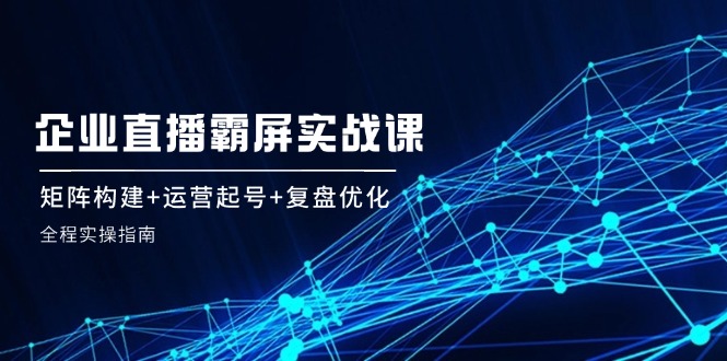 企 业 直 播 霸 屏实战课：矩阵构建+运营起号+复盘优化，全程实操指南-搞薯条网-观棋网创
