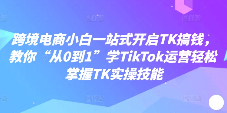 跨境电商小白一站式开启TK搞钱，教你“从0到1”学TikTok运营轻松掌握TK实操技能-观棋网创