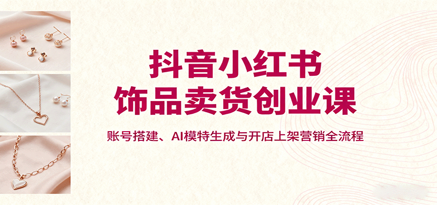 抖音小红书饰品卖货创业课，账号搭建、AI模特生成与开店上架营销全流程-观棋网创