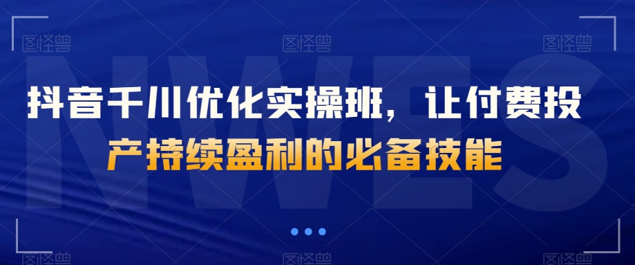 抖音千川优化实操班，让付费投产持续盈利的必备技能-观棋网创