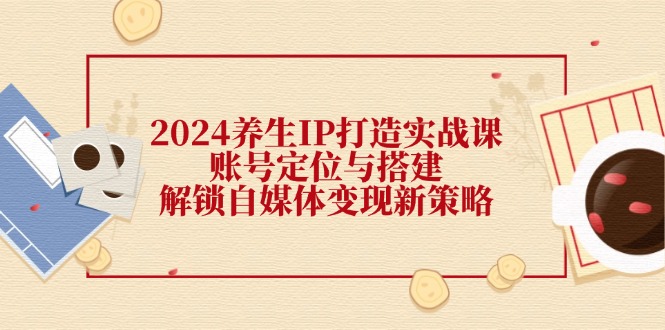 2024养生IP打造实战课：账号定位与搭建，解锁自媒体变现新策略-观棋网创