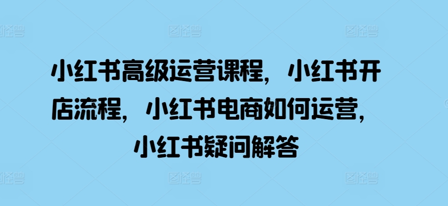 小红书高级运营课程，小红书开店流程，小红书电商如何运营，小红书疑问解答-观棋网创
