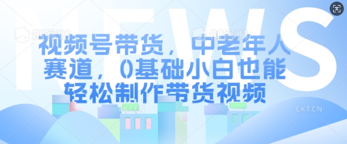 视频号带货，中老年人赛道，0基础小白也能轻松制作带货视频-观棋网创