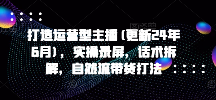 打造运营型主播(更新24年11月)，实操录屏，话术拆解，自然流带货打法-观棋网创