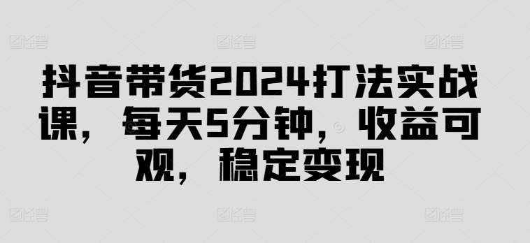 抖音带货2024打法实战课，每天5分钟，收益可观，稳定变现【揭秘】-观棋网创