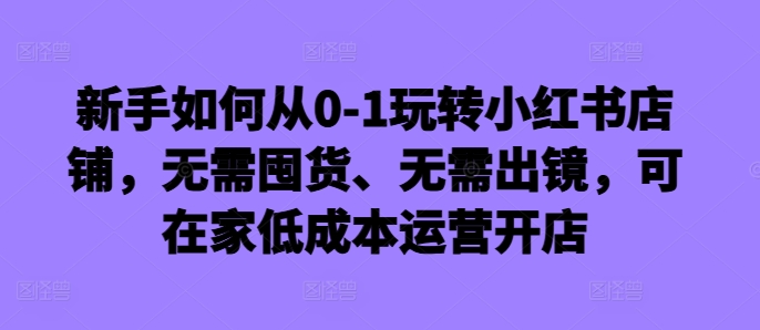 新手如何从0-1玩转小红书店铺，无需囤货、无需出镜，可在家低成本运营开店-观棋网创