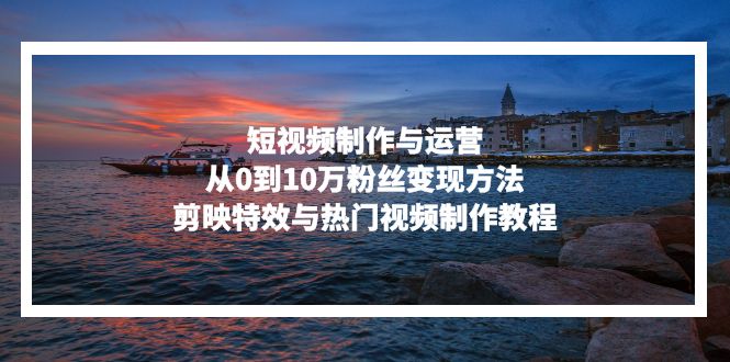 短视频制作与运营，从0到10万粉丝变现方法，剪映特效与热门视频制作教程-观棋网创