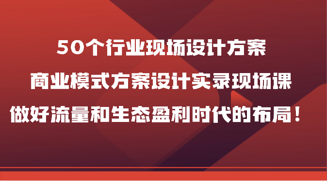 50个行业现场设计方案，商业模式方案设计实录现场课，做好流量和生态盈利时代的布局！-观棋网创