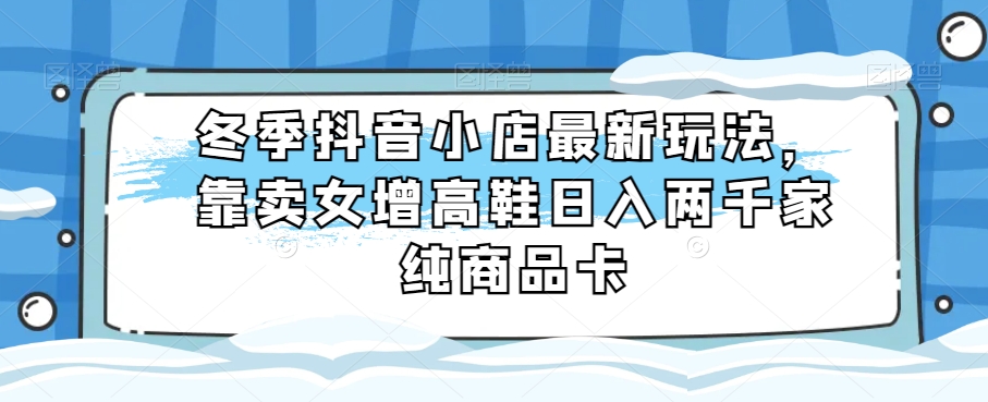冬季抖音小店最新玩法，靠卖女增高鞋日入两千家纯商品卡【揭秘】-观棋网创