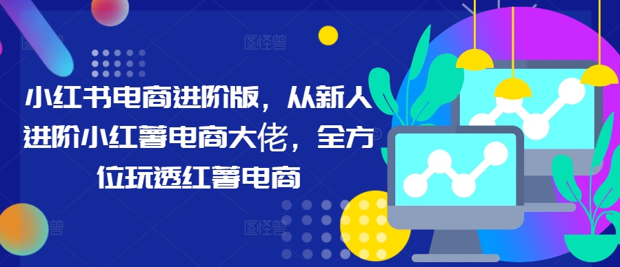 小红书电商进阶版，从新人进阶小红薯电商大佬，全方位玩透红薯电商-观棋网创