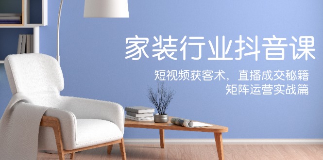 家装抖音课：短视频获客术，直播成交秘籍，矩阵运营实战篇-观棋网创