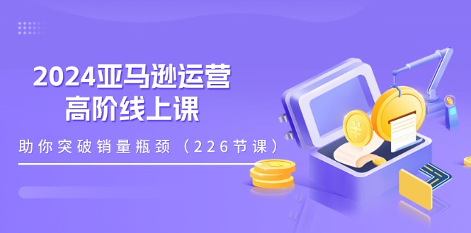 2024亚马逊运营-高阶线上课，助你突破销量瓶颈(228节课-观棋网创