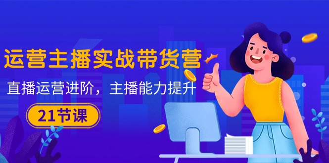 运营主播·实战带货营：直播运营 进阶，主播 能力提升(21节课-观棋网创