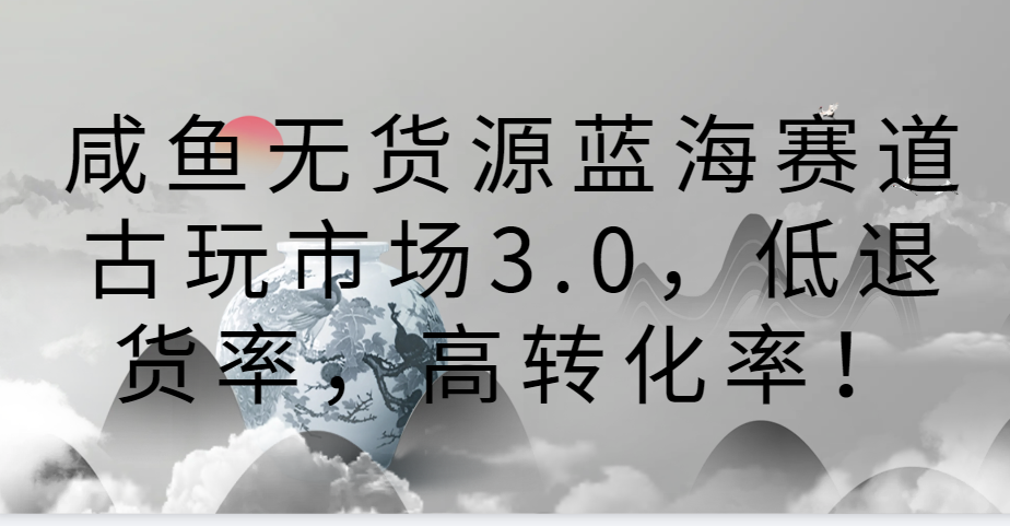 咸鱼无货源蓝海赛道古玩市场3.0，低退货率，高转化率！-观棋网创