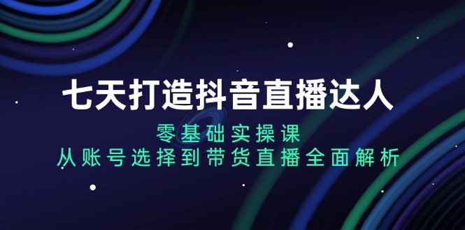 七天打造抖音直播达人：零基础实操课，从账号选择到带货直播全面解析-观棋网创