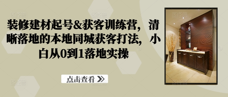 装修建材起号&获客训练营，​清晰落地的本地同城获客打法，小白从0到1落地实操-观棋网创