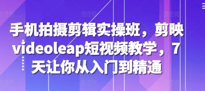 手机拍摄剪辑实操班，剪映videoleap短视频教学，7天让你从入门到精通-观棋网创